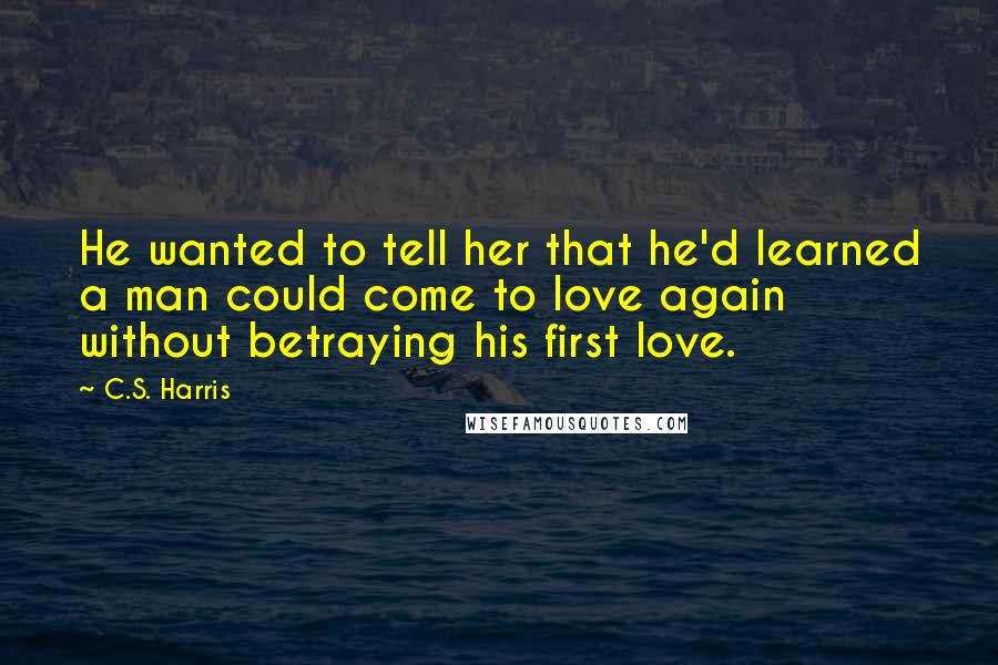 C.S. Harris quotes: He wanted to tell her that he'd learned a man could come to love again without betraying his first love.