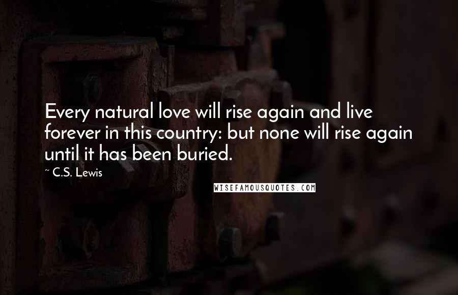 C.S. Lewis quotes: Every natural love will rise again and live forever in this country: but none will rise again until it has been buried. C.S. Lewis quotes: Every natural love will rise again and live forever in this country: but none will rise again until it has been buried.