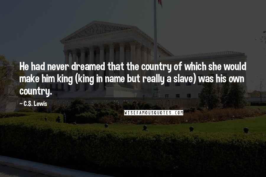C.S. Lewis quotes: He had never dreamed that the country of which she would make him king (king in name but really a slave) was his own country. C.S. Lewis quotes: He had never dreamed that the country of which she would make him king (king in name but really a slave) was his own country.