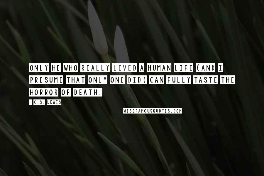 C.S. Lewis quotes: Only He who really lived a human life (and I presume that only one did) can fully taste the horror of death. C.S. Lewis quotes: Only He who really lived a human life (and I presume that only one did) can fully taste the horror of death.