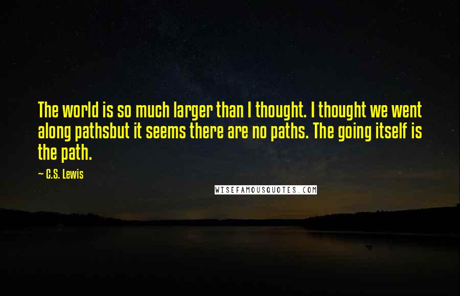 C.S. Lewis quotes: The world is so much larger than I thought. I thought we went along pathsbut it seems there are no paths. The going itself is the path. C.S. Lewis quotes: The world is so much larger than I thought. I thought we went along pathsbut it seems there are no paths. The going itself is the path.