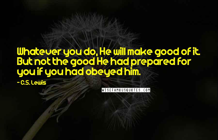 C.S. Lewis quotes: Whatever you do, He will make good of it. But not the good He had prepared for you if you had obeyed him. C.S. Lewis quotes: Whatever you do, He will make good of it. But not the good He had prepared for you if you had obeyed him.