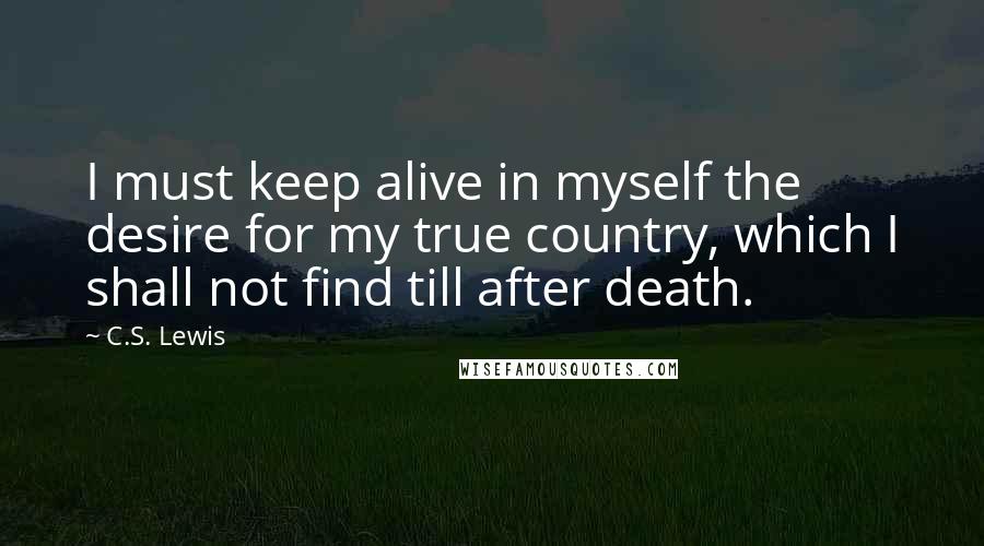 C.S. Lewis quotes: I must keep alive in myself the desire for my true country, which I shall not find till after death. C.S. Lewis quotes: I must keep alive in myself the desire for my true country, which I shall not find till after death.