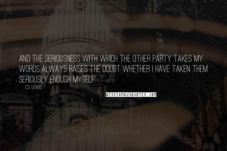 C.S. Lewis quotes: And the seriousness with which the other party takes my words always raises the doubt whether I have taken them seriously enough myself. C.S. Lewis quotes: And the seriousness with which the other party takes my words always raises the doubt whether I have taken them seriously enough myself.