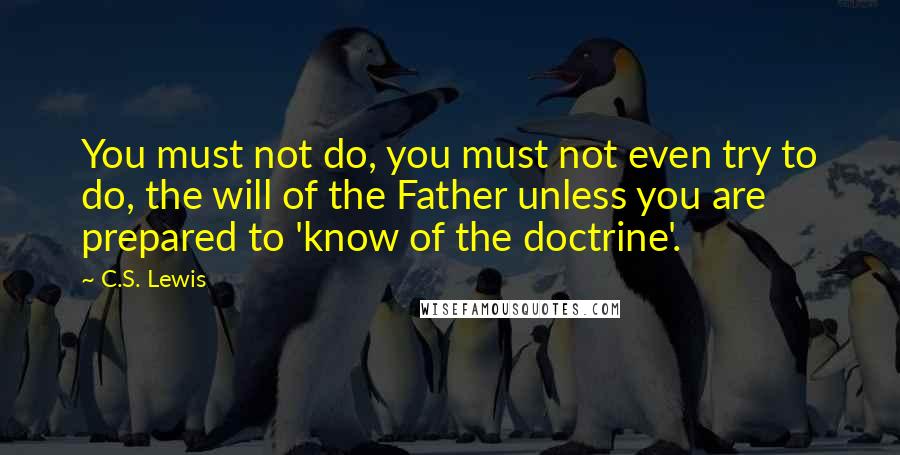 C.S. Lewis quotes: You must not do, you must not even try to do, the will of the Father unless you are prepared to 'know of the doctrine'. C.S. Lewis quotes: You must not do, you must not even try to do, the will of the Father unless you are prepared to 'know of the doctrine'.