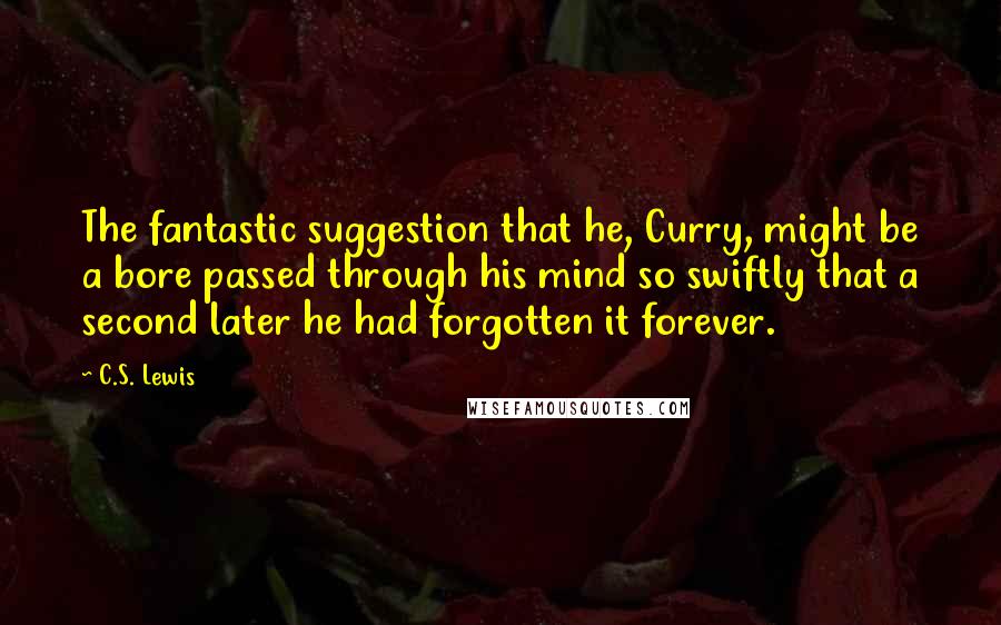 C.S. Lewis quotes: The fantastic suggestion that he, Curry, might be a bore passed through his mind so swiftly that a second later he had forgotten it forever. C.S. Lewis quotes: The fantastic suggestion that he, Curry, might be a bore passed through his mind so swiftly that a second later he had forgotten it forever.