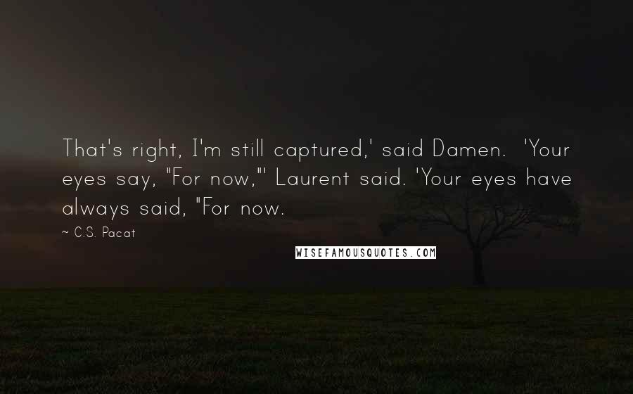 C.S. Pacat quotes: That's right, I'm still captured,' said Damen. 'Your eyes say, "For now,"' Laurent said. 'Your eyes have always said, "For now.
