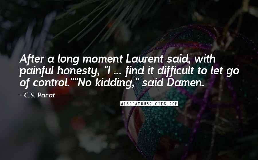 C.S. Pacat quotes: After a long moment Laurent said, with painful honesty, "I ... find it difficult to let go of control.""No kidding," said Damen.
