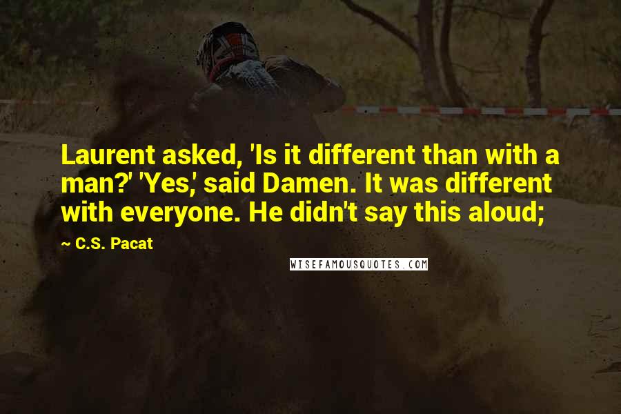 C.S. Pacat quotes: Laurent asked, 'Is it different than with a man?' 'Yes,' said Damen. It was different with everyone. He didn't say this aloud;