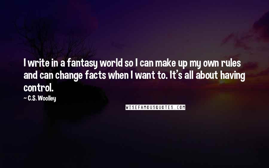 C.S. Woolley quotes: I write in a fantasy world so I can make up my own rules and can change facts when I want to. It's all about having control. C.S. Woolley quotes: I write in a fantasy world so I can make up my own rules and can change facts when I want to. It's all about having control.