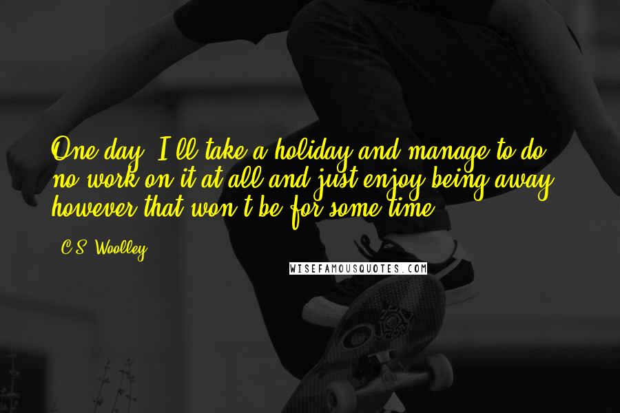 C.S. Woolley quotes: One day, I'll take a holiday and manage to do no work on it at all and just enjoy being away - however that won't be for some time.