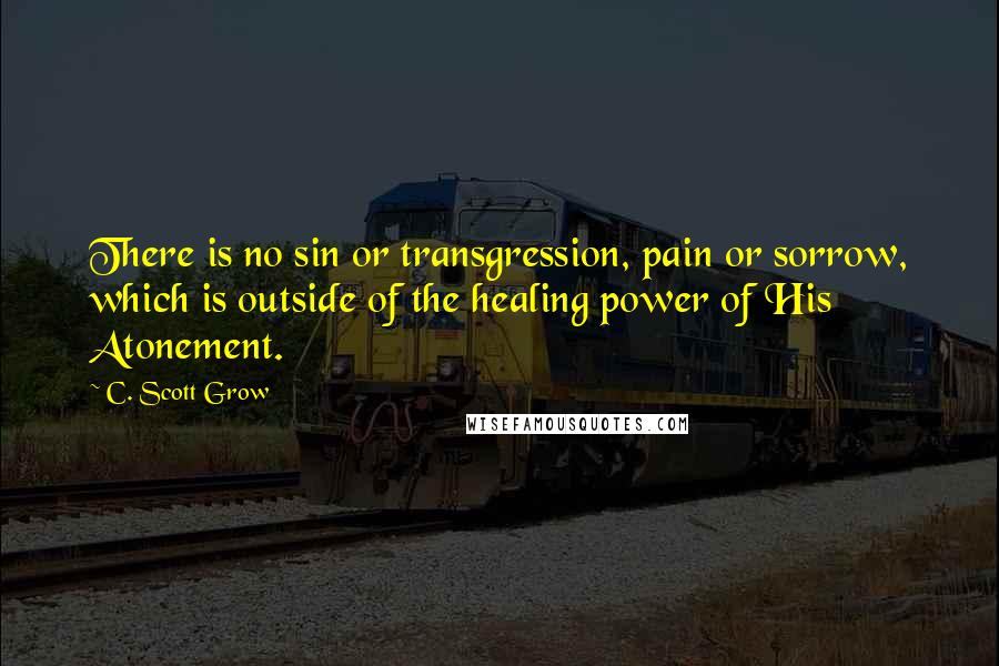 C. Scott Grow quotes: There is no sin or transgression, pain or sorrow, which is outside of the healing power of His Atonement. C. Scott Grow quotes: There is no sin or transgression, pain or sorrow, which is outside of the healing power of His Atonement.