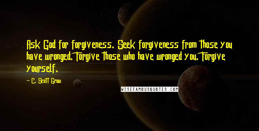 C. Scott Grow quotes: Ask God for forgiveness. Seek forgiveness from those you have wronged. Forgive those who have wronged you. Forgive yourself.