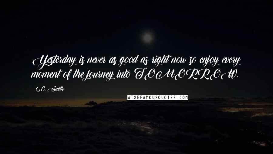 C. Smith quotes: Yesterday is never as good as right now so enjoy every moment of the journey into TOMORROW.