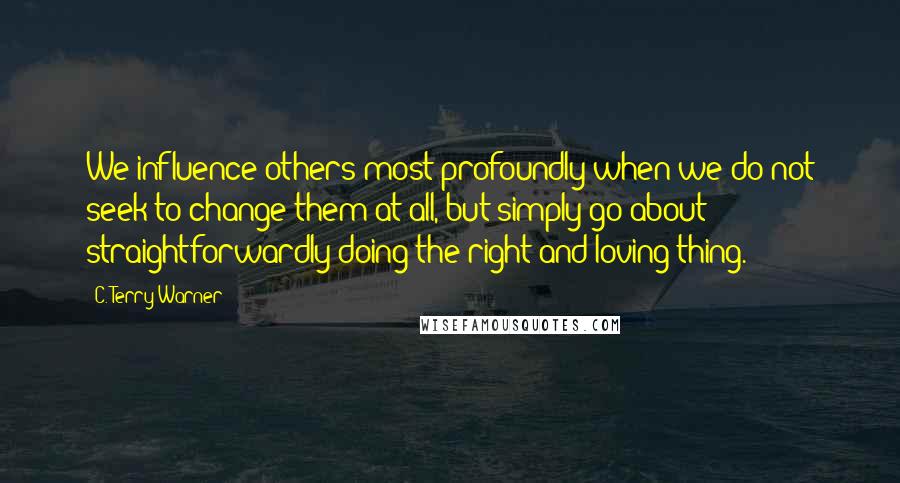 C. Terry Warner quotes: We influence others most profoundly when we do not seek to change them at all, but simply go about straightforwardly doing the right and loving thing.