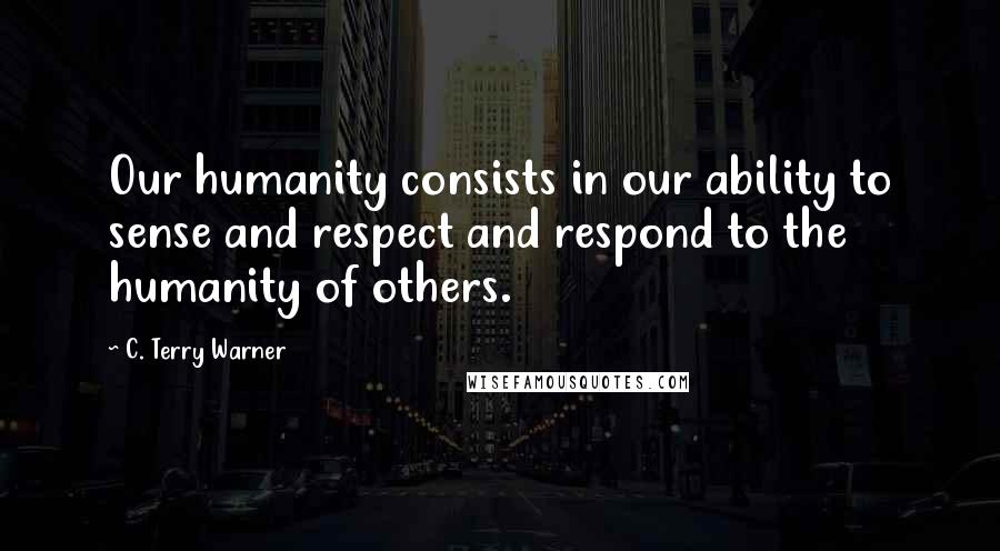 C. Terry Warner quotes: Our humanity consists in our ability to sense and respect and respond to the humanity of others.