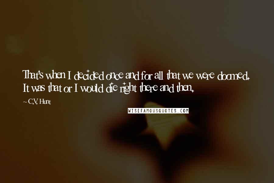 C.V. Hunt quotes: That's when I decided once and for all that we were doomed. It was that or I would die right there and then. C.V. Hunt quotes: That's when I decided once and for all that we were doomed. It was that or I would die right there and then.