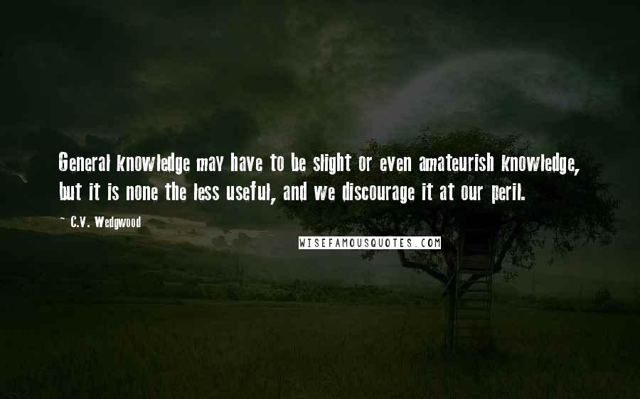 C.V. Wedgwood quotes: General knowledge may have to be slight or even amateurish knowledge, but it is none the less useful, and we discourage it at our peril. C.V. Wedgwood quotes: General knowledge may have to be slight or even amateurish knowledge, but it is none the less useful, and we discourage it at our peril.