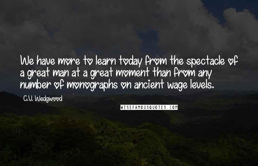 C.V. Wedgwood quotes: We have more to learn today from the spectacle of a great man at a great moment than from any number of monographs on ancient wage levels. C.V. Wedgwood quotes: We have more to learn today from the spectacle of a great man at a great moment than from any number of monographs on ancient wage levels.