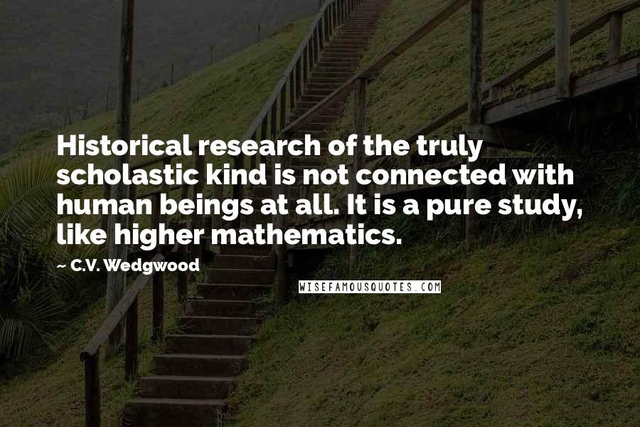 C.V. Wedgwood quotes: Historical research of the truly scholastic kind is not connected with human beings at all. It is a pure study, like higher mathematics.