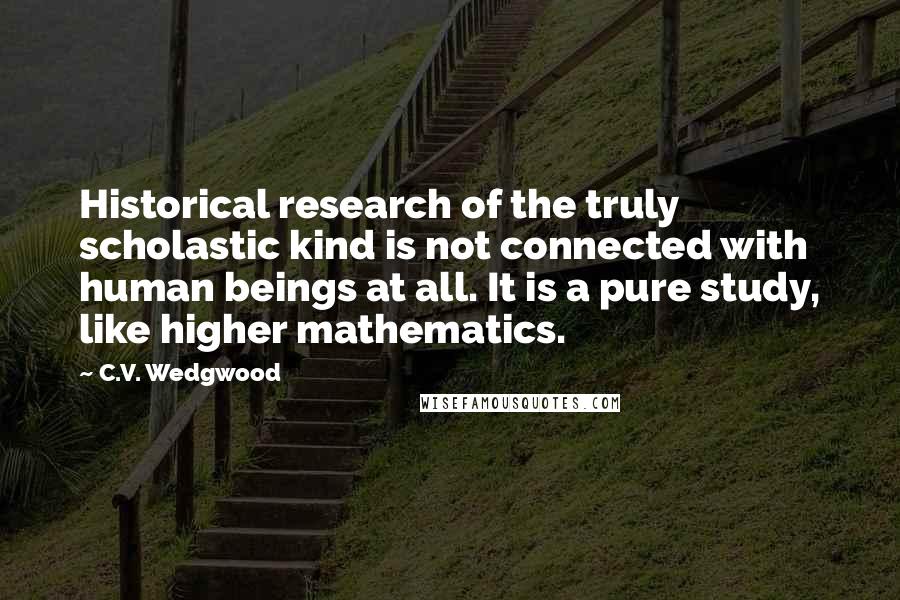 C.V. Wedgwood quotes: Historical research of the truly scholastic kind is not connected with human beings at all. It is a pure study, like higher mathematics. C.V. Wedgwood quotes: Historical research of the truly scholastic kind is not connected with human beings at all. It is a pure study, like higher mathematics.