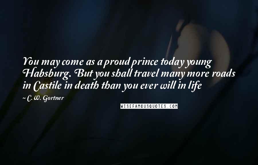 C.W. Gortner quotes: You may come as a proud prince today young Habsburg. But you shall travel many more roads in Castile in death than you ever will in life