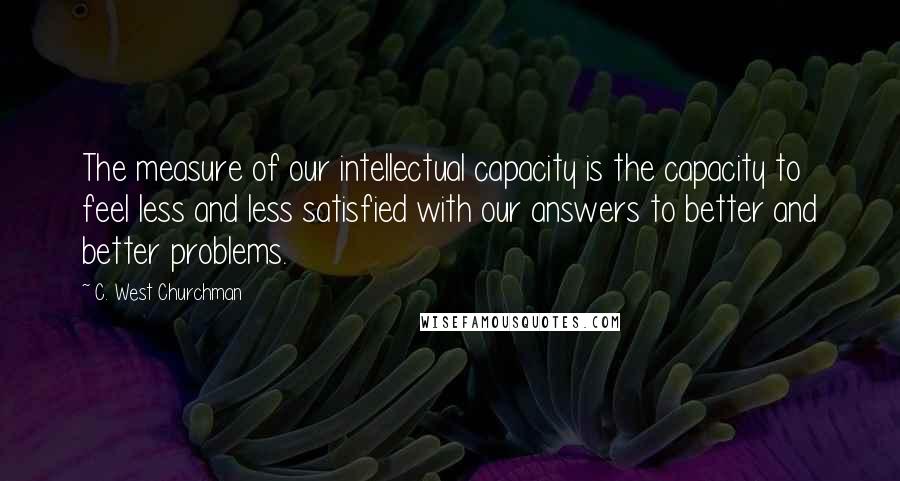 C. West Churchman quotes: The measure of our intellectual capacity is the capacity to feel less and less satisfied with our answers to better and better problems. C. West Churchman quotes: The measure of our intellectual capacity is the capacity to feel less and less satisfied with our answers to better and better problems.