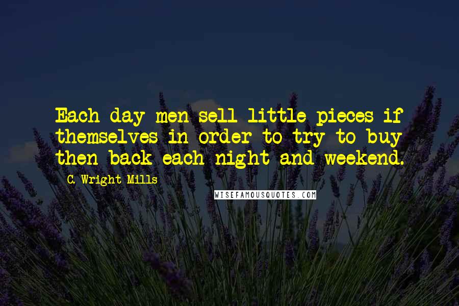 C. Wright Mills quotes: Each day men sell little pieces if themselves in order to try to buy then back each night and weekend. C. Wright Mills quotes: Each day men sell little pieces if themselves in order to try to buy then back each night and weekend.