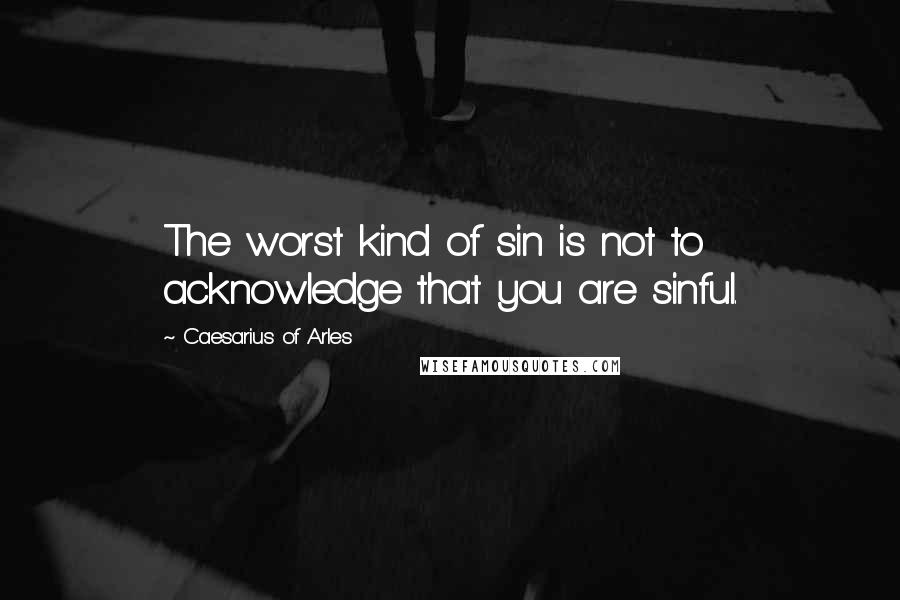 Caesarius Of Arles quotes: The worst kind of sin is not to acknowledge that you are sinful.