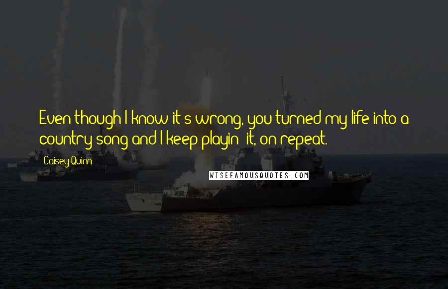 Caisey Quinn quotes: Even though I know it's wrong, you turned my life into a country song and I keep playin' it, on repeat.