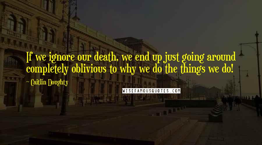 Caitlin Doughty quotes: If we ignore our death, we end up just going around completely oblivious to why we do the things we do!
