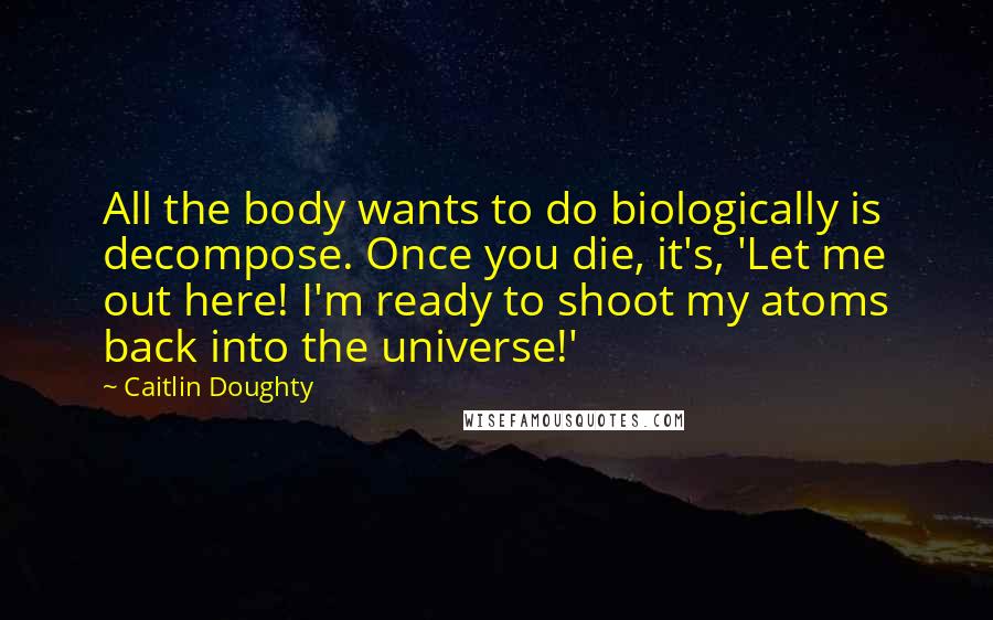 Caitlin Doughty quotes: All the body wants to do biologically is decompose. Once you die, it's, 'Let me out here! I'm ready to shoot my atoms back into the universe!'