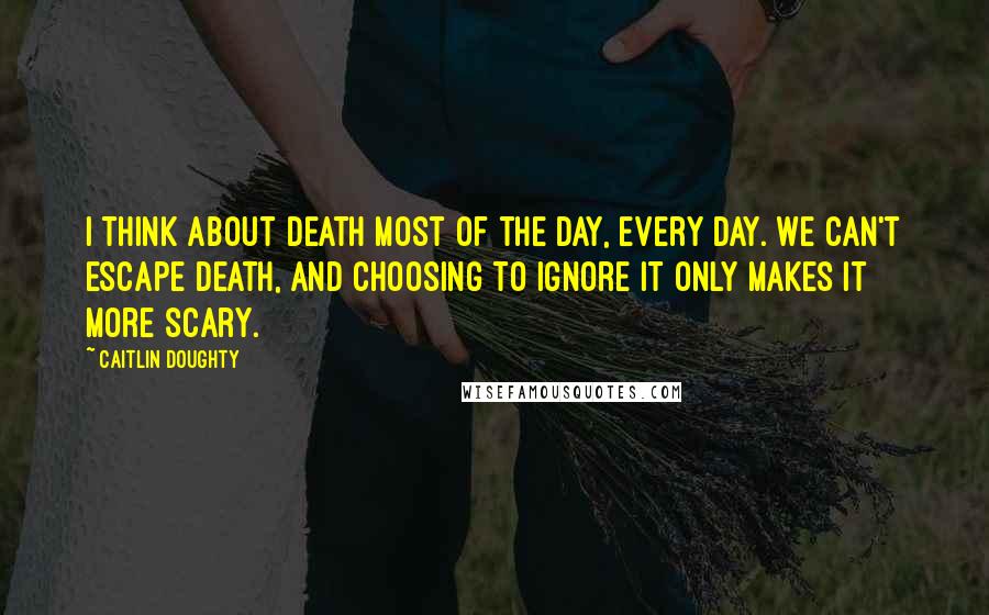Caitlin Doughty quotes: I think about death most of the day, every day. We can't escape death, and choosing to ignore it only makes it more scary.