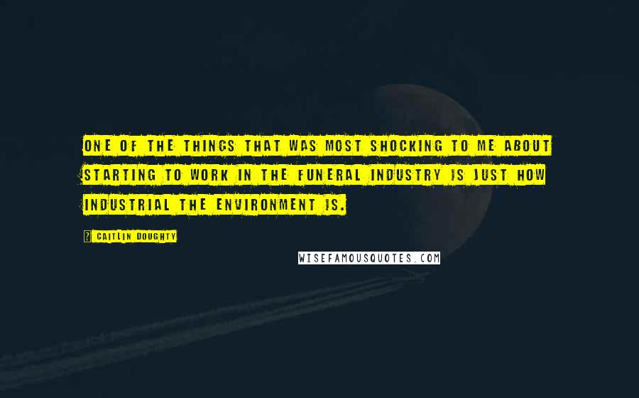 Caitlin Doughty quotes: One of the things that was most shocking to me about starting to work in the funeral industry is just how industrial the environment is.