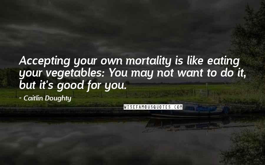 Caitlin Doughty quotes: Accepting your own mortality is like eating your vegetables: You may not want to do it, but it's good for you.