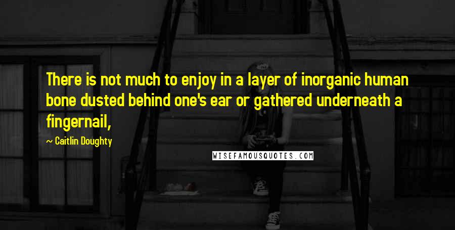 Caitlin Doughty quotes: There is not much to enjoy in a layer of inorganic human bone dusted behind one's ear or gathered underneath a fingernail,