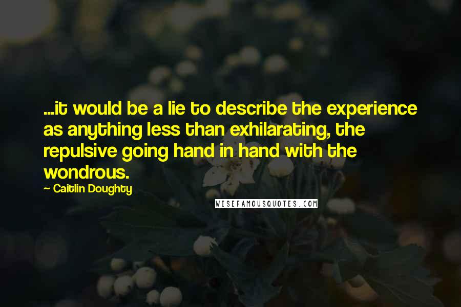 Caitlin Doughty quotes: ...it would be a lie to describe the experience as anything less than exhilarating, the repulsive going hand in hand with the wondrous.
