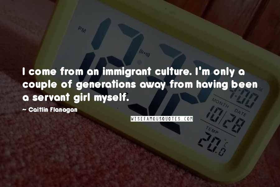 Caitlin Flanagan quotes: I come from an immigrant culture. I'm only a couple of generations away from having been a servant girl myself.