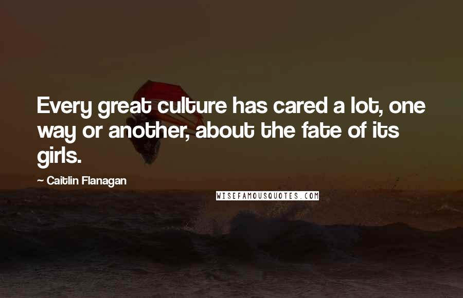 Caitlin Flanagan quotes: Every great culture has cared a lot, one way or another, about the fate of its girls.