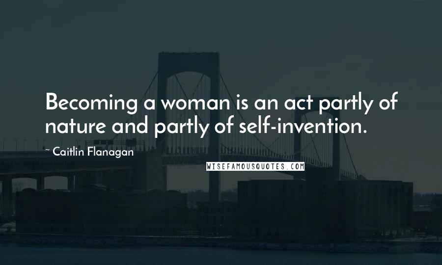 Caitlin Flanagan quotes: Becoming a woman is an act partly of nature and partly of self-invention.