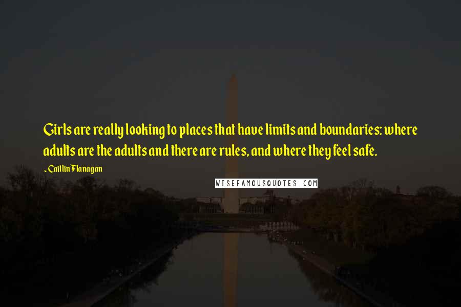 Caitlin Flanagan quotes: Girls are really looking to places that have limits and boundaries: where adults are the adults and there are rules, and where they feel safe.