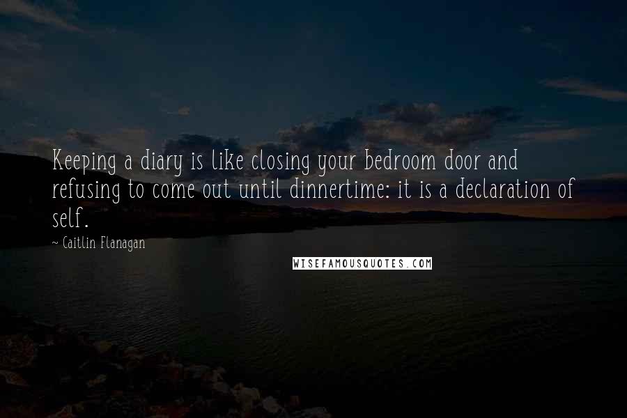 Caitlin Flanagan quotes: Keeping a diary is like closing your bedroom door and refusing to come out until dinnertime: it is a declaration of self.