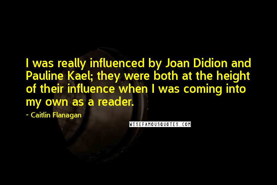 Caitlin Flanagan quotes: I was really influenced by Joan Didion and Pauline Kael; they were both at the height of their influence when I was coming into my own as a reader.