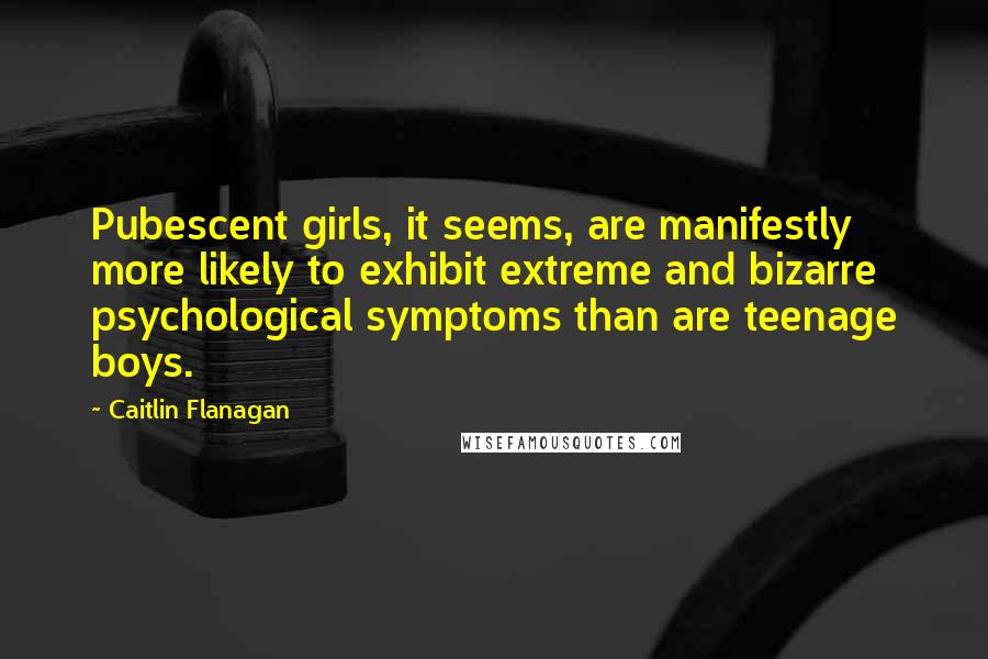 Caitlin Flanagan quotes: Pubescent girls, it seems, are manifestly more likely to exhibit extreme and bizarre psychological symptoms than are teenage boys.