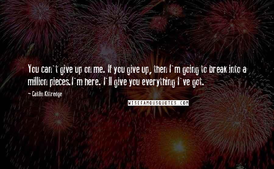 Caitlin Kittredge quotes: You can't give up on me. If you give up, then I'm going to break into a million pieces.I'm here. I'll give you everything I've got. Caitlin Kittredge quotes: You can't give up on me. If you give up, then I'm going to break into a million pieces.I'm here. I'll give you everything I've got.