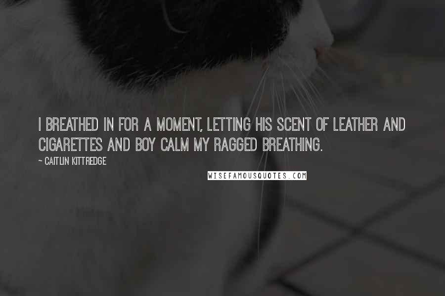 Caitlin Kittredge quotes: I breathed in for a moment, letting his scent of leather and cigarettes and boy calm my ragged breathing. Caitlin Kittredge quotes: I breathed in for a moment, letting his scent of leather and cigarettes and boy calm my ragged breathing.