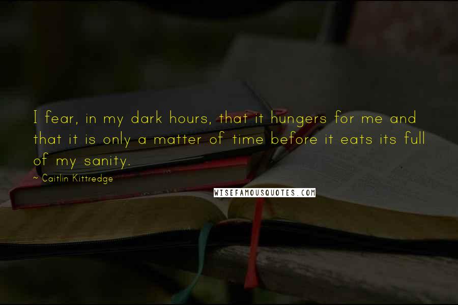 Caitlin Kittredge quotes: I fear, in my dark hours, that it hungers for me and that it is only a matter of time before it eats its full of my sanity.