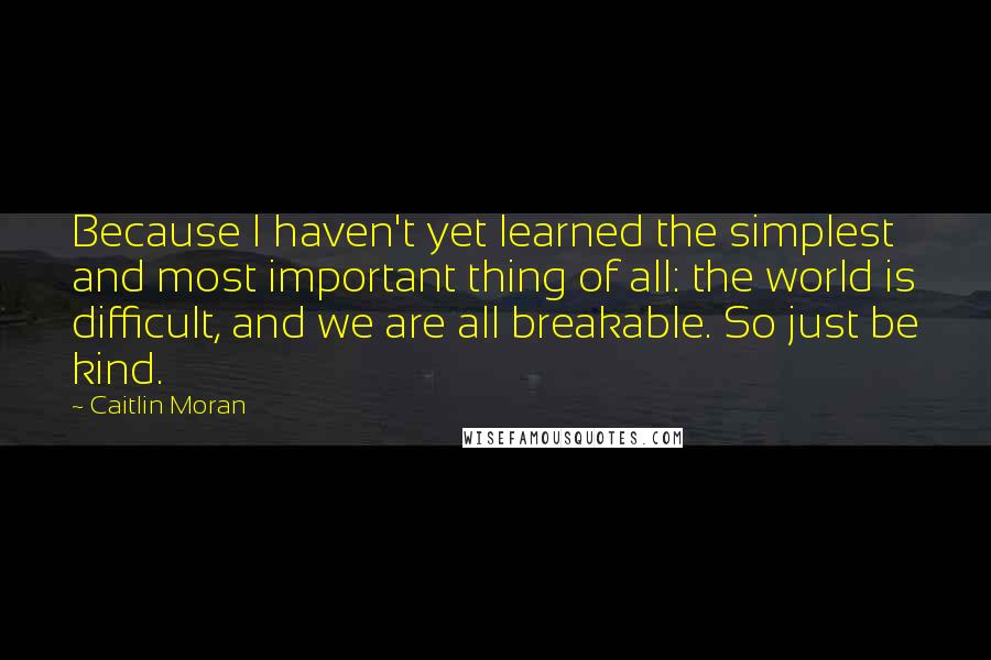 Caitlin Moran quotes: Because I haven't yet learned the simplest and most important thing of all: the world is difficult, and we are all breakable. So just be kind. Caitlin Moran quotes: Because I haven't yet learned the simplest and most important thing of all: the world is difficult, and we are all breakable. So just be kind.