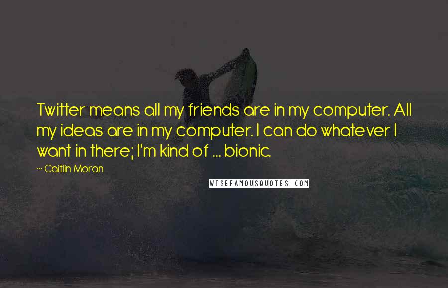 Caitlin Moran quotes: Twitter means all my friends are in my computer. All my ideas are in my computer. I can do whatever I want in there; I'm kind of ... bionic.