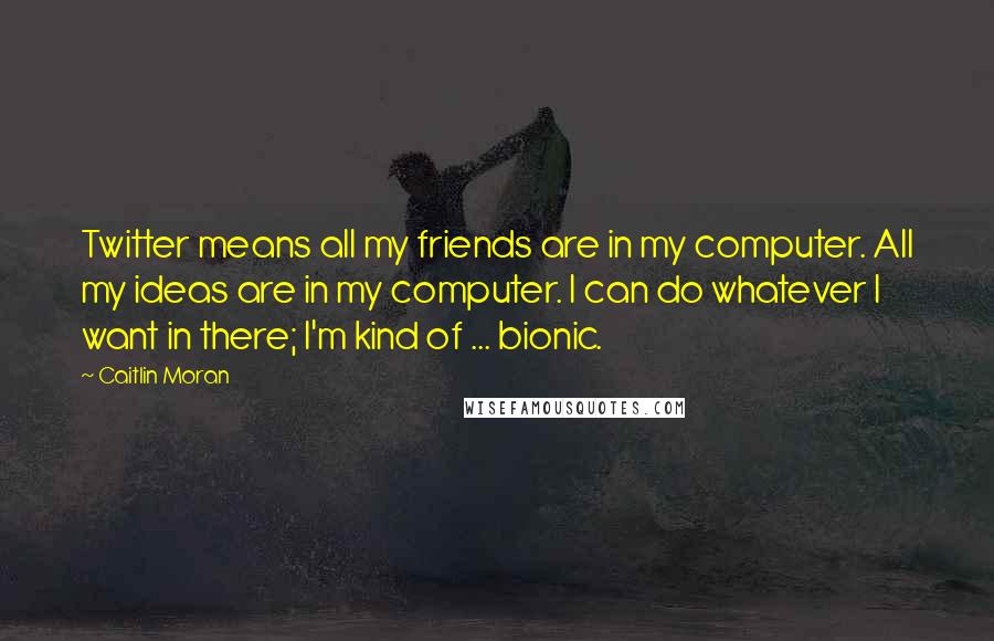 Caitlin Moran quotes: Twitter means all my friends are in my computer. All my ideas are in my computer. I can do whatever I want in there; I'm kind of ... bionic. Caitlin Moran quotes: Twitter means all my friends are in my computer. All my ideas are in my computer. I can do whatever I want in there; I'm kind of ... bionic.